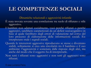 D.ssa Luciana Fenu
LE COMPETENZE SOCIALILE COMPETENZE SOCIALI
Dinamiche relazionali e aggressività infantileDinamiche relazionali e aggressività infantile
È stata trovata sovente una correlazione tra ruolo di rifiutato e stileÈ stata trovata sovente una correlazione tra ruolo di rifiutato e stile
aggressivo.aggressivo.
I bambini non adattati socialmente, vuoi perché rifiutati o perchéI bambini non adattati socialmente, vuoi perché rifiutati o perché
aggressivi, sarebbero caratterizzati da un deficit sociocognitivo inaggressivi, sarebbero caratterizzati da un deficit sociocognitivo in
base al quale farebbero degli errori di valutazione nel corso delbase al quale farebbero degli errori di valutazione nel corso del
loro processo di elaborazione delle informazioni sociali. Es:loro processo di elaborazione delle informazioni sociali. Es:
interpretano male i segnali sociali.interpretano male i segnali sociali.
Quando le interazioni aggressive riproducono se stesse e diventanoQuando le interazioni aggressive riproducono se stesse e diventano
stabili, solitamente si crea una circolarità tra il bambino e il suostabili, solitamente si crea una circolarità tra il bambino e il suo
ambiente: l’aggressività è sostenuta dalle risposte degli altri, maambiente: l’aggressività è sostenuta dalle risposte degli altri, ma
anche dal modo che il soggetto ha di interpretarle.anche dal modo che il soggetto ha di interpretarle.
Non tutti i rifiutati sono aggressivi e non tutti gli aggressivi sonoNon tutti i rifiutati sono aggressivi e non tutti gli aggressivi sono
rifiutati.rifiutati.
 