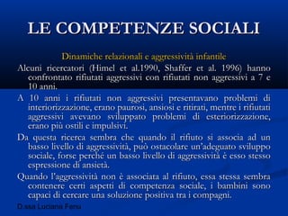 D.ssa Luciana Fenu
LE COMPETENZE SOCIALILE COMPETENZE SOCIALI
Dinamiche relazionali e aggressività infantileDinamiche relazionali e aggressività infantile
Alcuni ricercatori (Himel et al.1990, Shaffer et al. 1996) hannoAlcuni ricercatori (Himel et al.1990, Shaffer et al. 1996) hanno
confrontato rifiutati aggressivi con rifiutati non aggressivi a 7 econfrontato rifiutati aggressivi con rifiutati non aggressivi a 7 e
10 anni.10 anni.
A 10 anni i rifiutati non aggressivi presentavano problemi diA 10 anni i rifiutati non aggressivi presentavano problemi di
interiorizzazione, erano paurosi, ansiosi e ritirati, mentre i rifiutatiinteriorizzazione, erano paurosi, ansiosi e ritirati, mentre i rifiutati
aggressivi avevano sviluppato problemi di esteriorizzazione,aggressivi avevano sviluppato problemi di esteriorizzazione,
erano più ostili e impulsivi.erano più ostili e impulsivi.
Da questa ricerca sembra che quando il rifiuto si associa ad unDa questa ricerca sembra che quando il rifiuto si associa ad un
basso livello di aggressività, può ostacolare un’adeguato sviluppobasso livello di aggressività, può ostacolare un’adeguato sviluppo
sociale, forse perché un basso livello di aggressività è esso stessosociale, forse perché un basso livello di aggressività è esso stesso
espressione di ansietà.espressione di ansietà.
Quando l’aggressività non è associata al rifiuto, essa stessa sembraQuando l’aggressività non è associata al rifiuto, essa stessa sembra
contenere certi aspetti di competenza sociale, i bambini sonocontenere certi aspetti di competenza sociale, i bambini sono
capaci di cercare una soluzione positiva tra i compagni.capaci di cercare una soluzione positiva tra i compagni.
 