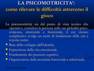 D.ssa Luciana Fenu
LA PSICOMOTRICITA’:LA PSICOMOTRICITA’:
come rilevare le difficoltà attraverso ilcome rilevare le difficoltà attraverso il
giocogioco
La psicomotricità: sia dal punto di vista teorico cheLa psicomotricità: sia dal punto di vista teorico che
operativo, considera la persona nella sua globalità psico-operativo, considera la persona nella sua globalità psico-
corporea, strutturale e funzionale, il cui vissutocorporea, strutturale e funzionale, il cui vissuto
complessivo svolge un ruolo di fondazione della vita ecomplessivo svolge un ruolo di fondazione della vita e
si pone come:si pone come:
 Base dello sviluppo dell’identità,Base dello sviluppo dell’identità,
 Espressione della vita emozionale,Espressione della vita emozionale,
 Fondamento dei processi cognitivi,Fondamento dei processi cognitivi,
 Organizzatore della motricità funzionale e relazionale.Organizzatore della motricità funzionale e relazionale.
 