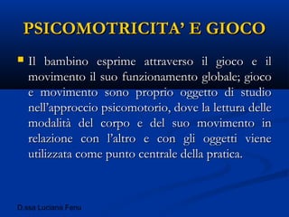 D.ssa Luciana Fenu
PSICOMOTRICITA’ E GIOCOPSICOMOTRICITA’ E GIOCO
 Il bambino esprime attraverso il gioco e ilIl bambino esprime attraverso il gioco e il
movimento il suo funzionamento globale; giocomovimento il suo funzionamento globale; gioco
e movimento sono proprio oggetto di studioe movimento sono proprio oggetto di studio
nell’approccio psicomotorio, dove la lettura dellenell’approccio psicomotorio, dove la lettura delle
modalità del corpo e del suo movimento inmodalità del corpo e del suo movimento in
relazione con l’altro e con gli oggetti vienerelazione con l’altro e con gli oggetti viene
utilizzata come punto centrale della pratica.utilizzata come punto centrale della pratica.
 