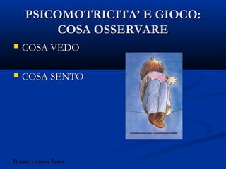 D.ssa Luciana Fenu
PSICOMOTRICITA’ E GIOCO:PSICOMOTRICITA’ E GIOCO:
COSA OSSERVARECOSA OSSERVARE
 COSA VEDOCOSA VEDO
 COSA SENTOCOSA SENTO
 