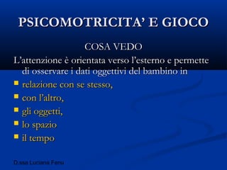 D.ssa Luciana Fenu
PSICOMOTRICITA’ E GIOCOPSICOMOTRICITA’ E GIOCO
COSA VEDOCOSA VEDO
L’attenzione è orientata verso l’esterno e permetteL’attenzione è orientata verso l’esterno e permette
di osservare i dati oggettivi del bambino indi osservare i dati oggettivi del bambino in
 relazione con se stesso,relazione con se stesso,
 con l’altro,con l’altro,
 gli oggetti,gli oggetti,
 lo spaziolo spazio
 il tempoil tempo
 