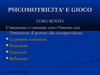 D.ssa Luciana Fenu
PSICOMOTRICITA’ E GIOCOPSICOMOTRICITA’ E GIOCO
COSA SENTOCOSA SENTO
L’attenzione è orientata verso l’interno conL’attenzione è orientata verso l’interno con
l’intenzione di portare alla consapevolezzal’intenzione di portare alla consapevolezza
 Le proprie sensazioniLe proprie sensazioni
 PercezioniPercezioni
 EmozioniEmozioni
 RiflessioniRiflessioni
 
