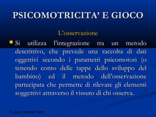 D.ssa Luciana Fenu
PSICOMOTRICITA’ E GIOCOPSICOMOTRICITA’ E GIOCO
L’osservazioneL’osservazione
 Si utilizza l’integrazione tra un metodoSi utilizza l’integrazione tra un metodo
descrittivo, che prevede una raccolta di datidescrittivo, che prevede una raccolta di dati
oggettivi secondo i parametri psicomotori (ooggettivi secondo i parametri psicomotori (o
tenendo conto delle tappe dello sviluppo deltenendo conto delle tappe dello sviluppo del
bambino) ed il metodo dell’osservazionebambino) ed il metodo dell’osservazione
partecipata che permette di rilevare gli elementipartecipata che permette di rilevare gli elementi
soggettivi attraverso il vissuto di chi osserva.soggettivi attraverso il vissuto di chi osserva.
 