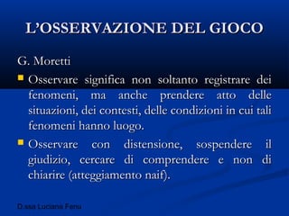 D.ssa Luciana Fenu
L’OSSERVAZIONE DEL GIOCOL’OSSERVAZIONE DEL GIOCO
G. MorettiG. Moretti
 Osservare significa non soltanto registrare deiOsservare significa non soltanto registrare dei
fenomeni, ma anche prendere atto dellefenomeni, ma anche prendere atto delle
situazioni, dei contesti, delle condizioni in cui talisituazioni, dei contesti, delle condizioni in cui tali
fenomeni hanno luogo.fenomeni hanno luogo.
 Osservare con distensione, sospendere ilOsservare con distensione, sospendere il
giudizio, cercare di comprendere e non digiudizio, cercare di comprendere e non di
chiarire (atteggiamento naif).chiarire (atteggiamento naif).
 