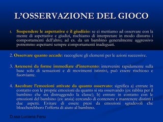 D.ssa Luciana Fenu
L’OSSERVAZIONE DEL GIOCOL’OSSERVAZIONE DEL GIOCO
1.1. Sospendere le aspettative e il giudizioSospendere le aspettative e il giudizio: se ci mettiamo ad osservare con la: se ci mettiamo ad osservare con la
mente di aspettative e giudizi, rischiamo di interpretare in modo distorto imente di aspettative e giudizi, rischiamo di interpretare in modo distorto i
comportamenti dell’altro; ad es. da un bambino generalmente aggressivocomportamenti dell’altro; ad es. da un bambino generalmente aggressivo
potremmo aspettarsi sempre comportamenti inadeguati.potremmo aspettarsi sempre comportamenti inadeguati.
2.2. Osservare quanto accadeOsservare quanto accade: raccogliere gli elementi per le azioni successive.: raccogliere gli elementi per le azioni successive.
3.3. Astenersi da forme immediate d’interventoAstenersi da forme immediate d’intervento: intervenire rapidamente sulla: intervenire rapidamente sulla
base solo di sensazioni e di movimenti istintivi, può essere rischioso ebase solo di sensazioni e di movimenti istintivi, può essere rischioso e
fuorviante.fuorviante.
4.4. Ascoltare l’emozioni attivate da quanto osservatoAscoltare l’emozioni attivate da quanto osservato: significa a) entrare in: significa a) entrare in
contatto con le proprie emozioni da quanto si sta osservando (es: rabbia per ilcontatto con le proprie emozioni da quanto si sta osservando (es: rabbia per il
bambino che sta distruggendo la classe); b) entrare in contatto con lebambino che sta distruggendo la classe); b) entrare in contatto con le
emozioni del bambino (es: ansia) cercando di contenere e mantenere distinti iemozioni del bambino (es: ansia) cercando di contenere e mantenere distinti i
due aspetti. Evitare di essere presi da emozioni sgradevoli chedue aspetti. Evitare di essere presi da emozioni sgradevoli che
bloccherebbero l’offerta di aiuto al bambino.bloccherebbero l’offerta di aiuto al bambino.
 