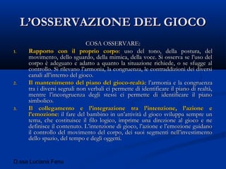 D.ssa Luciana Fenu
L’OSSERVAZIONE DEL GIOCOL’OSSERVAZIONE DEL GIOCO
COSA OSSERVARE:COSA OSSERVARE:
1.1. Rapporto con il proprio corpoRapporto con il proprio corpo: uso del tono, della postura, del: uso del tono, della postura, del
movimento, dello sguardo, della mimica, della voce. Si osserva se l’uso delmovimento, dello sguardo, della mimica, della voce. Si osserva se l’uso del
corpo è adeguato e adatto a quanto la situazione richiede, o se sfugge alcorpo è adeguato e adatto a quanto la situazione richiede, o se sfugge al
controllo. Si rilevano l’armonia, la congruenza, le contraddizioni dei diversicontrollo. Si rilevano l’armonia, la congruenza, le contraddizioni dei diversi
canali all’interno del gioco.canali all’interno del gioco.
2.2. Il mantenimento del piano del gioco-realtàIl mantenimento del piano del gioco-realtà: l’armonia e la congruenza: l’armonia e la congruenza
tra i diversi segnali non verbali ci permette di identificare il piano di realtà,tra i diversi segnali non verbali ci permette di identificare il piano di realtà,
mentre l’incongruenza degli stessi ci permette di identificare il pianomentre l’incongruenza degli stessi ci permette di identificare il piano
simbolico.simbolico.
3.3. Il collegamento e l’integrazione tra l’intenzione, l’azione eIl collegamento e l’integrazione tra l’intenzione, l’azione e
l’emozionel’emozione: il fare del bambino in un’attività d gioco sviluppa sempre un: il fare del bambino in un’attività d gioco sviluppa sempre un
tema, che costituisce il filo logico, imprime una direzione al gioco e netema, che costituisce il filo logico, imprime una direzione al gioco e ne
definisce il contenuto. L’intenzione di gioco, l’azione e l’emozione guidanodefinisce il contenuto. L’intenzione di gioco, l’azione e l’emozione guidano
il controllo del movimento del corpo, dei suoi segmenti nell’investimentoil controllo del movimento del corpo, dei suoi segmenti nell’investimento
dello spazio, del tempo e degli oggetti.dello spazio, del tempo e degli oggetti.
 