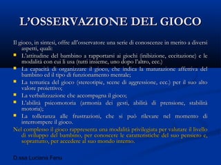 D.ssa Luciana Fenu
L’OSSERVAZIONE DEL GIOCOL’OSSERVAZIONE DEL GIOCO
Il gioco, in sintesi, offre all’osservatore una serie di conoscenze in merito a diversiIl gioco, in sintesi, offre all’osservatore una serie di conoscenze in merito a diversi
aspetti, quali:aspetti, quali:
 L’attitudine del bambino a rapportarsi ai giochi (inibizione, eccitazione) e leL’attitudine del bambino a rapportarsi ai giochi (inibizione, eccitazione) e le
modalità con cui li usa (tutti insieme, uno dopo l’altro, ecc.)modalità con cui li usa (tutti insieme, uno dopo l’altro, ecc.)
 La capacità di organizzare il gioco, che indica la maturazione affettiva delLa capacità di organizzare il gioco, che indica la maturazione affettiva del
bambino ed il tipo di funzionamento mentale;bambino ed il tipo di funzionamento mentale;
 La tematica del gioco (stereotipie, scene di aggressione, ecc.) per il suo altoLa tematica del gioco (stereotipie, scene di aggressione, ecc.) per il suo alto
valore proiettivo;valore proiettivo;
 La verbalizzazione che accompagna il gioco;La verbalizzazione che accompagna il gioco;
 L’abilità psicomotoria (armonia dei gesti, abilità di prensione, stabilitàL’abilità psicomotoria (armonia dei gesti, abilità di prensione, stabilità
motoria);motoria);
 La tolleranza alle frustrazioni, che si può rilevare nel momento diLa tolleranza alle frustrazioni, che si può rilevare nel momento di
interrompere il gioco.interrompere il gioco.
Nel complesso il gioco rappresenta una modalità privilegiata per valutare il livelloNel complesso il gioco rappresenta una modalità privilegiata per valutare il livello
di sviluppo del bambino, per conoscere le caratteristiche del suo pensiero e,di sviluppo del bambino, per conoscere le caratteristiche del suo pensiero e,
soprattutto, per accedere al suo mondo interno.soprattutto, per accedere al suo mondo interno.
 