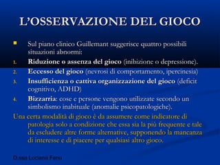 D.ssa Luciana Fenu
L’OSSERVAZIONE DEL GIOCOL’OSSERVAZIONE DEL GIOCO
 Sul piano clinico Guillemant suggerisce quattro possibiliSul piano clinico Guillemant suggerisce quattro possibili
situazioni abnormi:situazioni abnormi:
1.1. Riduzione o assenza del giocoRiduzione o assenza del gioco (inibizione o depressione).(inibizione o depressione).
2.2. Eccesso del giocoEccesso del gioco (nevrosi di comportamento, ipercinesia)(nevrosi di comportamento, ipercinesia)
3.3. Insufficienza o cattiva organizzazione del giocoInsufficienza o cattiva organizzazione del gioco (deficit(deficit
cognitivo, ADHD)cognitivo, ADHD)
4.4. BizzarriaBizzarria: cose e persone vengono utilizzate secondo un: cose e persone vengono utilizzate secondo un
simbolismo inabituale (anomalie psicopatologiche).simbolismo inabituale (anomalie psicopatologiche).
Una certa modalità di gioco è da assumere come indicatore diUna certa modalità di gioco è da assumere come indicatore di
patologia solo a condizione che essa sia la più frequente e talepatologia solo a condizione che essa sia la più frequente e tale
da escludere altre forme alternative, supponendo la mancanzada escludere altre forme alternative, supponendo la mancanza
di interesse e di piacere per qualsiasi altro gioco.di interesse e di piacere per qualsiasi altro gioco.
 