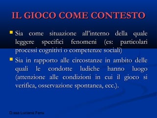 D.ssa Luciana Fenu
IL GIOCO COME CONTESTOIL GIOCO COME CONTESTO
 Sia come situazione all’interno della qualeSia come situazione all’interno della quale
leggere specifici fenomeni (es: particolarileggere specifici fenomeni (es: particolari
processi cognitivi o competenze sociali)processi cognitivi o competenze sociali)
 Sia in rapporto alle circostanze in ambito delleSia in rapporto alle circostanze in ambito delle
quali le condotte ludiche hanno luogoquali le condotte ludiche hanno luogo
(attenzione alle condizioni in cui il gioco si(attenzione alle condizioni in cui il gioco si
verifica, osservazione spontanea, ecc.).verifica, osservazione spontanea, ecc.).
 