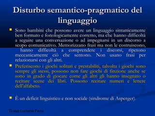 D.ssa Luciana Fenu
Disturbo semantico-pragmatico delDisturbo semantico-pragmatico del
linguaggiolinguaggio
 Sono bambini che possono avere un linguaggio sintatticamenteSono bambini che possono avere un linguaggio sintatticamente
ben formato e fonologicamente corretto, ma che hanno difficoltàben formato e fonologicamente corretto, ma che hanno difficoltà
a seguire una conversazione o ad impegnarsi in un discorso aa seguire una conversazione o ad impegnarsi in un discorso a
scopo comunicativo. Memorizzano frasi ma non le costruiscono,scopo comunicativo. Memorizzano frasi ma non le costruiscono,
hanno difficoltà a comprendere i discorsi, ripetonohanno difficoltà a comprendere i discorsi, ripetono
meccanicamente ciò che sentono. Non usano frasi permeccanicamente ciò che sentono. Non usano frasi per
relazionarsi con gli altri.relazionarsi con gli altri.
 Preferiscono i giochi solitari e prestabiliti, talvolta i giochi sonoPreferiscono i giochi solitari e prestabiliti, talvolta i giochi sono
sempre gli stessi, possono non fare giochi di finzione anche sesempre gli stessi, possono non fare giochi di finzione anche se
sono in grado di giocare come gli altri gli hanno insegnato osono in grado di giocare come gli altri gli hanno insegnato o
recitare scene dei libri. Possono recitare numeri e lettererecitare scene dei libri. Possono recitare numeri e lettere
dell’alfabeto.dell’alfabeto.
 È un deficit linguistico e non sociale (sindrome di Asperger).È un deficit linguistico e non sociale (sindrome di Asperger).
 