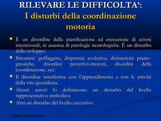D.ssa Luciana Fenu
RILEVARE LE DIFFICOLTA’:RILEVARE LE DIFFICOLTA’:
I disturbi della coordinazioneI disturbi della coordinazione
motoriamotoria
 È un disordine della pianificazione ed esecuzione di azioniÈ un disordine della pianificazione ed esecuzione di azioni
intenzionali, in assenza di patologie neurologiche. È un disturbointenzionali, in assenza di patologie neurologiche. È un disturbo
dello sviluppo.dello sviluppo.
 Sinonimi: goffaggine, disprassia evolutiva, disfunzioni pratto-Sinonimi: goffaggine, disprassia evolutiva, disfunzioni pratto-
gnosiche, disordini percetivo-motori, disordini dellagnosiche, disordini percetivo-motori, disordini della
coordinazione, ecc.coordinazione, ecc.
 Il disordine interferisce con l’apprendimento e con le attivitàIl disordine interferisce con l’apprendimento e con le attività
della vita quotidiana.della vita quotidiana.
 Alcuni autori lo definiscono un disturbo del livelloAlcuni autori lo definiscono un disturbo del livello
rappresentativo simbolico;rappresentativo simbolico;
 Altri un disturbo del livello esecutivo.Altri un disturbo del livello esecutivo.
 