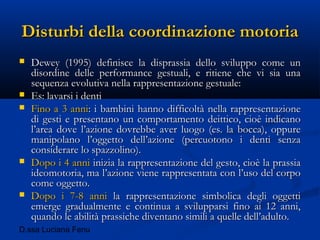 D.ssa Luciana Fenu
Disturbi della coordinazione motoriaDisturbi della coordinazione motoria
 Dewey (1995) definisce la disprassia dello sviluppo come unDewey (1995) definisce la disprassia dello sviluppo come un
disordine delle performance gestuali, e ritiene che vi sia unadisordine delle performance gestuali, e ritiene che vi sia una
sequenza evolutiva nella rappresentazione gestuale:sequenza evolutiva nella rappresentazione gestuale:
 Es: lavarsi i dentiEs: lavarsi i denti
 Fino a 3 anniFino a 3 anni: i bambini hanno difficoltà nella rappresentazione: i bambini hanno difficoltà nella rappresentazione
di gesti e presentano un comportamento deittico, cioè indicanodi gesti e presentano un comportamento deittico, cioè indicano
l’area dove l’azione dovrebbe aver luogo (es. la bocca), oppurel’area dove l’azione dovrebbe aver luogo (es. la bocca), oppure
manipolano l’oggetto dell’azione (percuotono i denti senzamanipolano l’oggetto dell’azione (percuotono i denti senza
considerare lo spazzolino).considerare lo spazzolino).
 Dopo i 4 anniDopo i 4 anni inizia la rappresentazione del gesto, cioè la prassiainizia la rappresentazione del gesto, cioè la prassia
ideomotoria, ma l’azione viene rappresentata con l’uso del corpoideomotoria, ma l’azione viene rappresentata con l’uso del corpo
come oggetto.come oggetto.
 Dopo i 7-8 anniDopo i 7-8 anni la rappresentazione simbolica degli oggettila rappresentazione simbolica degli oggetti
emerge gradualmente e continua a svilupparsi fino ai 12 anni,emerge gradualmente e continua a svilupparsi fino ai 12 anni,
quando le abilità prassiche diventano simili a quelle dell’adulto.quando le abilità prassiche diventano simili a quelle dell’adulto.
 