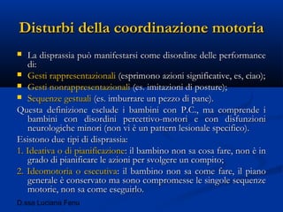 D.ssa Luciana Fenu
Disturbi della coordinazione motoriaDisturbi della coordinazione motoria
 La disprassia può manifestarsi come disordine delle performanceLa disprassia può manifestarsi come disordine delle performance
di:di:
 Gesti rappresentazionaliGesti rappresentazionali (esprimono azioni significative, es, ciao);(esprimono azioni significative, es, ciao);
 Gesti nonrappresentazionaliGesti nonrappresentazionali (es. imitazioni di posture);(es. imitazioni di posture);
 Sequenze gestualiSequenze gestuali (es. imburrare un pezzo di pane).(es. imburrare un pezzo di pane).
Questa definizione esclude i bambini con P.C., ma comprende iQuesta definizione esclude i bambini con P.C., ma comprende i
bambini con disordini percettivo-motori e con disfunzionibambini con disordini percettivo-motori e con disfunzioni
neurologiche minori (non vi è un pattern lesionale specifico).neurologiche minori (non vi è un pattern lesionale specifico).
Esistono due tipi di disprassia:Esistono due tipi di disprassia:
1. Ideativa o di pianificazione1. Ideativa o di pianificazione: il bambino non sa cosa fare, non è in: il bambino non sa cosa fare, non è in
grado di pianificare le azioni per svolgere un compito;grado di pianificare le azioni per svolgere un compito;
2. Ideomotoria o esecutiva2. Ideomotoria o esecutiva: il bambino non sa come fare, il piano: il bambino non sa come fare, il piano
generale è conservato ma sono compromesse le singole sequenzegenerale è conservato ma sono compromesse le singole sequenze
motorie, non sa come eseguirlo.motorie, non sa come eseguirlo.
 