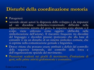D.ssa Luciana Fenu
Disturbi della coordinazione motoriaDisturbi della coordinazione motoria
 Patogenesi:Patogenesi:
 secondo alcuni autori la disprassia dello sviluppo è da imputarsisecondo alcuni autori la disprassia dello sviluppo è da imputarsi
ad un disordine simbolico/concettuale: difficoltà nellaad un disordine simbolico/concettuale: difficoltà nella
rappresentazione astratta del gesto, le sequenze sono alterate o ilrappresentazione astratta del gesto, le sequenze sono alterate o il
corpo viene utilizzato come oggetto (difficoltà nellacorpo viene utilizzato come oggetto (difficoltà nella
simbolizzazione dell’azione). Il riscontro frequente tra disordinisimbolizzazione dell’azione). Il riscontro frequente tra disordini
del linguaggio e disordini prassici ipotizzano che alla base didel linguaggio e disordini prassici ipotizzano che alla base di
entrambi vi sia un disturbo di un sistema simbolico comune, cheentrambi vi sia un disturbo di un sistema simbolico comune, che
si esprime nella comunicazione gestuale e linguistica.si esprime nella comunicazione gestuale e linguistica.
 Dewey ritiene che possano essere attribuiti a deficit del controlloDewey ritiene che possano essere attribuiti a deficit del controllo
della sequenza temporale, del controllo della forza edella sequenza temporale, del controllo della forza e
dell’organizzazione spaziale del movimento.dell’organizzazione spaziale del movimento.
 Prestazioni scadenti nei giochi di movimento, d’imitazione diPrestazioni scadenti nei giochi di movimento, d’imitazione di
gesti, nelle prime attività grafomotorie e costruttive.gesti, nelle prime attività grafomotorie e costruttive.
 