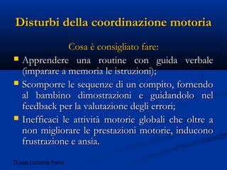 D.ssa Luciana Fenu
Disturbi della coordinazione motoriaDisturbi della coordinazione motoria
Cosa è consigliato fare:Cosa è consigliato fare:
 Apprendere una routine con guida verbaleApprendere una routine con guida verbale
(imparare a memoria le istruzioni);(imparare a memoria le istruzioni);
 Scomporre le sequenze di un compito, fornendoScomporre le sequenze di un compito, fornendo
al bambino dimostrazioni e guidandolo nelal bambino dimostrazioni e guidandolo nel
feedback per la valutazione degli errori;feedback per la valutazione degli errori;
 Inefficaci le attività motorie globali che oltre aInefficaci le attività motorie globali che oltre a
non migliorare le prestazioni motorie, inducononon migliorare le prestazioni motorie, inducono
frustrazione e ansia.frustrazione e ansia.
 