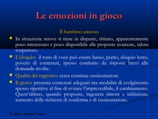 D.ssa Luciana Fenu
Le emozioni in giocoLe emozioni in gioco
Il bambino ansiosoIl bambino ansioso
 In situazione nuove si tiene in disparte, ritirato, apparentemente
poco interessato e poco disponibile alle proposte avanzate, talora
sospettoso.
 L’eloquio: il tono di voce può essere basso, piatto, eloquio lento,
povero di contenuti, spesso costituito da risposte brevi alle
domande rivolte.
 Qualità del rapporto: cerca continue rassicurazioni.
 Il gioco: presenta contenuti adeguati ma modalità di svolgimento
spesso ripetitive al fine di evitare l’imprevedibile, il cambiamento.
Quest’ultimo, quando proposto, ingenera timore e inibizione,
aumento delle richieste di conferma e di rassicurazione.
 