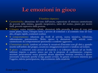 D.ssa Luciana Fenu
Le emozioni in giocoLe emozioni in gioco
Il bambino depressoIl bambino depresso::
 Caratteristiche: alterazione del tono dell’umore, espressione di tristezza caratterizzata
da povertà della mimica, sguardo inespressivo, rarità del sorriso, pianto per motivi
futili, povertà espressiva della postura.
 L’eloquio: scarsa iniziativa verbale, alterazioni della prosodia. Il tono di voce può
essere piatto, basso, l’eloquio lento e povero di contenuti o al contrario tono di voce
alto, eloquio rapido, contenuti confusi.
 Il comportamento: riduzione dei livelli di attività, scarsa iniziativa, inibizione,
rallentamento psicomotorio. Molto spesso le alterazioni delle attività sono
caratterizzate da comportamenti ipercinetici e condotte aggressive.
 L’interazione sociale: tendono ad evitare le occasioni d’incontro con gli altri e, quando
inseriti nell’ambito del gruppo, assumono atteggiamenti passivi o tendono ad isolarsi.
 Il gioco: i contenuti sono poveri di creatività e si collocano spesso ad un livello
inferiore rispetto a quanto atteso per età; le proposte di cambiamento vengono
accettate passivamente senza generare alcuna apparente reazione emotiva; è spesso
necessario sollecitarlo perché svolga quanto avviato. In genere c’è scarso interesse per
l’oggetto, ridotta partecipazione, impoverimento della creatività.
 
