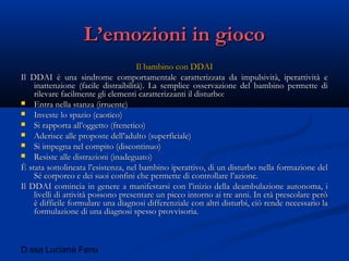 D.ssa Luciana Fenu
L’emozioni in giocoL’emozioni in gioco
Il bambino con DDAIIl bambino con DDAI
Il DDAI è una sindrome comportamentale caratterizzata da impulsività, iperattività eIl DDAI è una sindrome comportamentale caratterizzata da impulsività, iperattività e
inattenzione (facile distraibilità). La semplice osservazione del bambino permette diinattenzione (facile distraibilità). La semplice osservazione del bambino permette di
rilevare facilmente gli elementi caratterizzanti il disturbo:rilevare facilmente gli elementi caratterizzanti il disturbo:
 Entra nella stanza (irruente)Entra nella stanza (irruente)
 Investe lo spazio (caotico)Investe lo spazio (caotico)
 Si rapporta all’oggetto (frenetico)Si rapporta all’oggetto (frenetico)
 Aderisce alle proposte dell’adulto (superficiale)Aderisce alle proposte dell’adulto (superficiale)
 Si impegna nel compito (discontinuo)Si impegna nel compito (discontinuo)
 Resiste alle distrazioni (inadeguato)Resiste alle distrazioni (inadeguato)
È stata sottolineata l’esistenza, nel bambino iperattivo, di un disturbo nella formazione delÈ stata sottolineata l’esistenza, nel bambino iperattivo, di un disturbo nella formazione del
Sé corporeo e dei suoi confini che permette di controllare l’azione.Sé corporeo e dei suoi confini che permette di controllare l’azione.
Il DDAI comincia in genere a manifestarsi con l’inizio della deambulazione autonoma, iIl DDAI comincia in genere a manifestarsi con l’inizio della deambulazione autonoma, i
livelli di attività possono presentare un picco intorno ai tre anni. In età prescolare peròlivelli di attività possono presentare un picco intorno ai tre anni. In età prescolare però
è difficile formulare una diagnosi differenziale con altri disturbi, ciò rende necessario laè difficile formulare una diagnosi differenziale con altri disturbi, ciò rende necessario la
formulazione di una diagnosi spesso provvisoria.formulazione di una diagnosi spesso provvisoria.
 