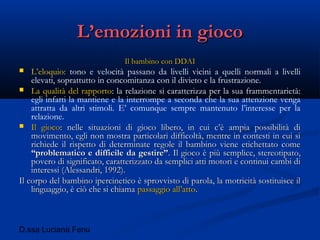 D.ssa Luciana Fenu
L’emozioni in giocoL’emozioni in gioco
Il bambino con DDAIIl bambino con DDAI
 L’eloquio: tono e velocità passano da livelli vicini a quelli normali a livelli
elevati, soprattutto in concomitanza con il divieto e la frustrazione.
 La qualità del rapporto: la relazione si caratterizza per la sua frammentarietà:
egli infatti la mantiene e la interrompe a seconda che la sua attenzione venga
attratta da altri stimoli. E’ comunque sempre mantenuto l’interesse per la
relazione.
 Il giocoIl gioco: nelle situazioni di gioco libero, in cui c’è ampia possibilità di: nelle situazioni di gioco libero, in cui c’è ampia possibilità di
movimento, egli non mostra particolari difficoltà, mentre in contesti in cui simovimento, egli non mostra particolari difficoltà, mentre in contesti in cui si
richiede il rispetto di determinate regole il bambino viene etichettato comerichiede il rispetto di determinate regole il bambino viene etichettato come
“problematico e difficile da gestire”“problematico e difficile da gestire”. Il gioco è più semplice, stereotipato,. Il gioco è più semplice, stereotipato,
povero di significato, caratterizzato da semplici atti motori e continui cambi dipovero di significato, caratterizzato da semplici atti motori e continui cambi di
interessi (Alessandri, 1992).interessi (Alessandri, 1992).
Il corpo del bambino ipercinetico è sprovvisto di parola, la motricità sostituisce ilIl corpo del bambino ipercinetico è sprovvisto di parola, la motricità sostituisce il
linguaggio, è ciò che si chiamalinguaggio, è ciò che si chiama passaggio all’attopassaggio all’atto..
 