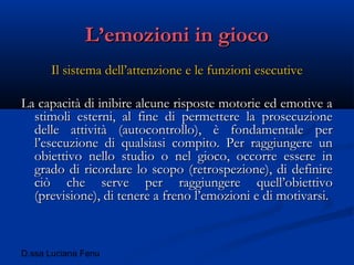 D.ssa Luciana Fenu
L’emozioni in giocoL’emozioni in gioco
Il sistema dell’attenzione e le funzioni esecutiveIl sistema dell’attenzione e le funzioni esecutive
La capacità di inibire alcune risposte motorie ed emotive aLa capacità di inibire alcune risposte motorie ed emotive a
stimoli esterni, al fine di permettere la prosecuzionestimoli esterni, al fine di permettere la prosecuzione
delle attività (autocontrollo), è fondamentale perdelle attività (autocontrollo), è fondamentale per
l’esecuzione di qualsiasi compito. Per raggiungere unl’esecuzione di qualsiasi compito. Per raggiungere un
obiettivo nello studio o nel gioco, occorre essere inobiettivo nello studio o nel gioco, occorre essere in
grado di ricordare lo scopo (retrospezione), di definiregrado di ricordare lo scopo (retrospezione), di definire
ciò che serve per raggiungere quell’obiettivociò che serve per raggiungere quell’obiettivo
(previsione), di tenere a freno l’emozioni e di motivarsi.(previsione), di tenere a freno l’emozioni e di motivarsi.
 