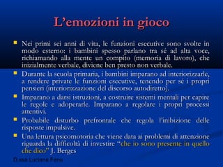 D.ssa Luciana Fenu
L’emozioni in giocoL’emozioni in gioco
 Nei primi sei anni di vita, le funzioni esecutive sono svolte inNei primi sei anni di vita, le funzioni esecutive sono svolte in
modo esterno: i bambini spesso parlano tra sé ad alta voce,modo esterno: i bambini spesso parlano tra sé ad alta voce,
richiamando alla mente un compito (memoria di lavoro), cherichiamando alla mente un compito (memoria di lavoro), che
inizialmente verbale, diviene ben presto non verbale.inizialmente verbale, diviene ben presto non verbale.
 Durante la scuola primaria, i bambini imparano ad interiorizzarle,Durante la scuola primaria, i bambini imparano ad interiorizzarle,
a rendere private le funzioni esecutive, tenendo per sé i propria rendere private le funzioni esecutive, tenendo per sé i propri
pensieri (interiorizzazione del discorso autodiretto).pensieri (interiorizzazione del discorso autodiretto).
 Imparano a darsi istruzioni, a costruire sistemi mentali per capireImparano a darsi istruzioni, a costruire sistemi mentali per capire
le regole e adoperarle. Imparano a regolare i propri processile regole e adoperarle. Imparano a regolare i propri processi
attentivi.attentivi.
 Probabile disturbo prefrontale che regola l’inibizione delleProbabile disturbo prefrontale che regola l’inibizione delle
risposte impulsive.risposte impulsive.
 Una lettura psicomotoria che viene data ai problemi di attenzioneUna lettura psicomotoria che viene data ai problemi di attenzione
riguarda la difficoltà di investire “riguarda la difficoltà di investire “che io sono presente in quelloche io sono presente in quello
che dico”che dico” J. BergesJ. Berges
 