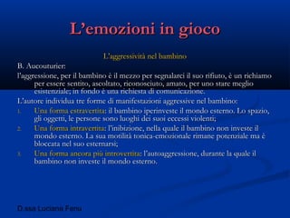 D.ssa Luciana Fenu
L’emozioni in giocoL’emozioni in gioco
L’aggressività nel bambinoL’aggressività nel bambino
B. Aucouturier:B. Aucouturier:
l’aggressione, per il bambino è il mezzo per segnalarci il suo rifiuto, è un richiamol’aggressione, per il bambino è il mezzo per segnalarci il suo rifiuto, è un richiamo
per essere sentito, ascoltato, riconosciuto, amato, per uno stare meglioper essere sentito, ascoltato, riconosciuto, amato, per uno stare meglio
esistenziale; in fondo è una richiesta di comunicazione.esistenziale; in fondo è una richiesta di comunicazione.
L’autore individua tre forme di manifestazioni aggressive nel bambino:L’autore individua tre forme di manifestazioni aggressive nel bambino:
1.1. Una forma estravertitaUna forma estravertita: il bambino iperinveste il mondo esterno. Lo spazio,: il bambino iperinveste il mondo esterno. Lo spazio,
gli oggetti, le persone sono luoghi dei suoi eccessi violenti;gli oggetti, le persone sono luoghi dei suoi eccessi violenti;
2.2. Una forma intravertitaUna forma intravertita: l’inibizione, nella quale il bambino non investe il: l’inibizione, nella quale il bambino non investe il
mondo esterno. La sua motilità tonica-emozionale rimane potenziale ma èmondo esterno. La sua motilità tonica-emozionale rimane potenziale ma è
bloccata nel suo esternarsi;bloccata nel suo esternarsi;
3.3. Una forma ancora più introvertitaUna forma ancora più introvertita: l’autoaggressione, durante la quale il: l’autoaggressione, durante la quale il
bambino non investe il mondo esterno.bambino non investe il mondo esterno.
 