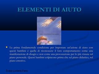 D.ssa Luciana Fenu
ELEMENTI DI AIUTOELEMENTI DI AIUTO
 La prima fondamentale condizione per impostare un’azione di aiuto conLa prima fondamentale condizione per impostare un’azione di aiuto con
questi bambini è quella di riconoscere il loro comportamento come unaquesti bambini è quella di riconoscere il loro comportamento come una
manifestazione di disagio e non come una provocazione per lo più vissuta sulmanifestazione di disagio e non come una provocazione per lo più vissuta sul
piano personale. Questi bambini colpiscono prima che sul piano didattico, sulpiano personale. Questi bambini colpiscono prima che sul piano didattico, sul
piano emotivo.piano emotivo.
 
