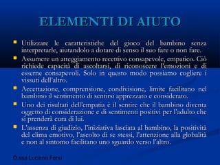 D.ssa Luciana Fenu
ELEMENTI DI AIUTOELEMENTI DI AIUTO
 Utilizzare le caratteristiche del gioco del bambino senzaUtilizzare le caratteristiche del gioco del bambino senza
interpretarle, aiutandolo a dotare di senso il suo fare o non fare.interpretarle, aiutandolo a dotare di senso il suo fare o non fare.
 Assumere un atteggiamento recettivo consapevole, empatico. CiòAssumere un atteggiamento recettivo consapevole, empatico. Ciò
richiede capacità di ascoltarsi, di riconoscere l’emozioni e dirichiede capacità di ascoltarsi, di riconoscere l’emozioni e di
esserne consapevoli. Solo in questo modo possiamo cogliere iesserne consapevoli. Solo in questo modo possiamo cogliere i
vissuti dell’altro.vissuti dell’altro.
 Accettazione, comprensione, condivisione, limite facilitano nelAccettazione, comprensione, condivisione, limite facilitano nel
bambino il sentimento di sentirsi apprezzato e considerato.bambino il sentimento di sentirsi apprezzato e considerato.
 Uno dei risultati dell’empatia è il sentire che il bambino diventaUno dei risultati dell’empatia è il sentire che il bambino diventa
oggetto di considerazione e di sentimenti positivi per l’adulto cheoggetto di considerazione e di sentimenti positivi per l’adulto che
si prenderà cura di lui.si prenderà cura di lui.
 L’assenza di giudizio, l’iniziativa lasciata al bambino, la positivitàL’assenza di giudizio, l’iniziativa lasciata al bambino, la positività
del clima emotivo, l’ascolto di se stessi, l’attenzione alla globalitàdel clima emotivo, l’ascolto di se stessi, l’attenzione alla globalità
e non al sintomo facilitano uno sguardo verso l’altro.e non al sintomo facilitano uno sguardo verso l’altro.
 