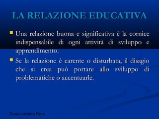 D.ssa Luciana Fenu
LA RELAZIONE EDUCATIVALA RELAZIONE EDUCATIVA
 Una relazione buona e significativa è la corniceUna relazione buona e significativa è la cornice
indispensabile di ogni attività di sviluppo eindispensabile di ogni attività di sviluppo e
apprendimento.apprendimento.
 Se la relazione è carente o disturbata, il disagioSe la relazione è carente o disturbata, il disagio
che si crea può portare allo sviluppo diche si crea può portare allo sviluppo di
problematiche o accentuarle.problematiche o accentuarle.
 