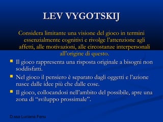 D.ssa Luciana Fenu
LEV VYGOTSKIJLEV VYGOTSKIJ
Considera limitante una visione del gioco in terminiConsidera limitante una visione del gioco in termini
essenzialmente cognitivi e rivolge l’attenzione agliessenzialmente cognitivi e rivolge l’attenzione agli
affetti, alle motivazioni, alle circostanze interpersonaliaffetti, alle motivazioni, alle circostanze interpersonali
all’origine di questo.all’origine di questo.
 Il gioco rappresenta una risposta originale a bisogni nonIl gioco rappresenta una risposta originale a bisogni non
soddisfatti.soddisfatti.
 Nel gioco il pensiero è separato dagli oggetti e l’azioneNel gioco il pensiero è separato dagli oggetti e l’azione
nasce dalle idee più che dalle cose.nasce dalle idee più che dalle cose.
 Il gioco, collocandosi nell’ambito del possibile, apre unaIl gioco, collocandosi nell’ambito del possibile, apre una
zona di “sviluppo prossimale”.zona di “sviluppo prossimale”.
 