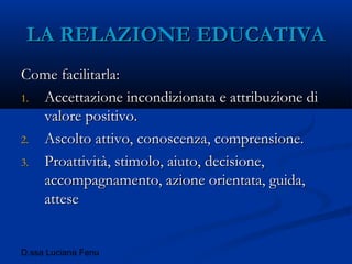 D.ssa Luciana Fenu
LA RELAZIONE EDUCATIVALA RELAZIONE EDUCATIVA
Come facilitarla:Come facilitarla:
1.1. Accettazione incondizionata e attribuzione diAccettazione incondizionata e attribuzione di
valore positivo.valore positivo.
2.2. Ascolto attivo, conoscenza, comprensione.Ascolto attivo, conoscenza, comprensione.
3.3. Proattività, stimolo, aiuto, decisione,Proattività, stimolo, aiuto, decisione,
accompagnamento, azione orientata, guida,accompagnamento, azione orientata, guida,
atteseattese
 