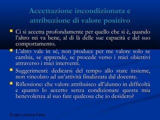 D.ssa Luciana Fenu
Accettazione incondizionata eAccettazione incondizionata e
attribuzione di valore positivoattribuzione di valore positivo
 Ci si accetta profondamente per quello che si è, quandoCi si accetta profondamente per quello che si è, quando
l’altro mi va bene, al di là delle sue capacità e del suol’altro mi va bene, al di là delle sue capacità e del suo
comportamento.comportamento.
 L’altro vale in sé, non produce per me valore solo seL’altro vale in sé, non produce per me valore solo se
cambia, se apprende, se procede verso i miei obiettivicambia, se apprende, se procede verso i miei obiettivi
attraverso i miei interventi.attraverso i miei interventi.
 Suggerimenti: dedicarsi del tempo allo stare insieme,Suggerimenti: dedicarsi del tempo allo stare insieme,
non vincolato ad un’attività finalizzata dal docente.non vincolato ad un’attività finalizzata dal docente.
 Riflessione: che valore attribuisco all’alunno in difficoltàRiflessione: che valore attribuisco all’alunno in difficoltà
e quanto lo accetto senza condizionare questa miae quanto lo accetto senza condizionare questa mia
benevolenza al suo fare qualcosa che io desidero?benevolenza al suo fare qualcosa che io desidero?
 