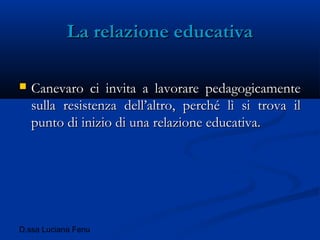 D.ssa Luciana Fenu
La relazione educativaLa relazione educativa
 Canevaro ci invita a lavorare pedagogicamenteCanevaro ci invita a lavorare pedagogicamente
sulla resistenza dell’altro, perché lì si trova ilsulla resistenza dell’altro, perché lì si trova il
punto di inizio di una relazione educativa.punto di inizio di una relazione educativa.
 