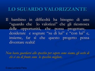 D.ssa Luciana Fenu
LO SGUARDO VALORIZZANTELO SGUARDO VALORIZZANTE
Il bambino in difficoltà ha bisogno di unoIl bambino in difficoltà ha bisogno di uno
“sguardo che lo valorizzi” che gli riconosca“sguardo che lo valorizzi” che gli riconosca
delle opportunità, che possa progettare,delle opportunità, che possa progettare,
desiderare e sognare “su di lui” e “con lui” e,desiderare e sognare “su di lui” e “con lui” e,
insieme, far sì che questo progetto possainsieme, far sì che questo progetto possa
diventare realtà!diventare realtà!
Non basta guardarsi allo specchio per sapere come siamo, gli occhi diNon basta guardarsi allo specchio per sapere come siamo, gli occhi di
chi ci sta di fronte sono lo specchio migliorechi ci sta di fronte sono lo specchio migliore..
 