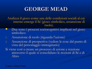 D.ssa Luciana Fenu
GEORGE MEADGEORGE MEAD
Analizza il gioco come una delle condizioni sociali al cuiAnalizza il gioco come una delle condizioni sociali al cui
interno emerge il Sé (gioco simbolico, assunzione diinterno emerge il Sé (gioco simbolico, assunzione di
ruolo).ruolo).
 Due sono i processi sociocognitivi implicati nel giocoDue sono i processi sociocognitivi implicati nel gioco
simbolico:simbolico:
1.1. Assunzione di ruolo (riguarda l’azione)Assunzione di ruolo (riguarda l’azione)
2.2. Assunzione di prospettiva (vedere le cose dal punto diAssunzione di prospettiva (vedere le cose dal punto di
vista del personaggio immaginario)vista del personaggio immaginario)
Si viene così a creare un processo di azione e reazioneSi viene così a creare un processo di azione e reazione
attraverso il quale si consolidano le nozioni di Sé e diattraverso il quale si consolidano le nozioni di Sé e di
AltroAltro
 