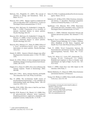 McEwen, B.S., Wingfield, J.C. (2003). The concept of
allostasis in biology and biomedicine.
43:2-15.
Moscoso, M.S. (1995). Manejo cognitivo-conductual del
estres en individuos VIH-1 seropositivos.
13:39-53.
Moscoso, M.S., McCreary, D., Goldenfarb, P., Knapp, M.,
Rohr, J. (1999). Construction of an inventory to
measure emotional distress in cancer patients.
.8(6):S4.
Moscoso, M.S., McCreary, D., Goldenfarb, P., Knapp, M.,
Reheiser, E. (2000). A brief screening inventory to
measure emotional distress in cancer patients.
,9(5):S53.
Moscoso, M.S., Reheiser, E.C., Hann, D. (2004). Effects of
a brief mindfulness-based stress reduction
intervention on cancer patients. .
13(1):S12.
Ornish, D. (2005). Intensive lifestyle changes may affect
the progression of prostate cancer. . 174: 1065-
1070.
Ornish, D. (1983). Effects of stress management training
and dietary changes in treating ischemic heart disease.
249:54-59.
Padgett, D.A., Glaser, R. (2003). How stress influences the
immune response. . 24(8):
444-448.
Rabin, B.S. (1991).
.NewYork:Wiley-Liss&Sons.
Ray, O. (2004). The revolutionary health science of
psychoendoneuroimmunology: a new paradigm for
understanding health and treating illness.
1032:35-51.
Sapolsky, R.M. (1996). Why stress is bad for your brain.
.273:749-750.
Sapolsky, R.M., Romero, L.M., Munck, A.U. (2000). How
do glucocorticoids influence stress responses?
Integrating permissive, suppressive, stimulatory, and
preparativeactions. 21:55-89.
Horm. &
Behav.
Avances en
PsicologiaClinicaLatinoamericana.
Psycho-Oncology
Psycho-Oncology
Psycho-Oncology
J. Urol
JAMA.
Trends in Immunology
Stress, immune function, and health:
Theconnection
Ann NY
Acad.Sci.
Science
EndocrineRev.
Selye, H. (1936). A syndrome produced by diverse nocuous
agents. .138:32.
Solomon, G.F., & Moos, R.H. (1964). Emotions, immunity,
and disease: A speculative theoretical integration.
11:657-674.
Spielberger, C.D., Moscoso, M.S. (1996). Reacciones
emocionales del estres: ansiedad y colera.
14:59-81.
Steinman, L. (2004). Elaborate interactions between the
immune and nervous systems. 5: 575-
581.
Sterling, P., Eyer, J. (1988). Allostasis, A New Paradigm to
Explain Arousal Pathology. In: S. Fisher; J. Reason,
(Eds.)
.NewYork:JohnWiley&Sons;p.629-649.
Taub, D. (2008). Novel Connections between the
Neuroendocrine and Immune Systems: The Ghrelin
Immunoregulatory Network. . 77:325-
346.
Taylor, S.E., Klein, L.C., Lewis, B.P., Gruenewald, T.L.,
Gurung, R.A.R., Undergraff, J.A. (2000).
Biobehavio
Nature
ArchivesofGeneralPsychiatry.
Avances en
PsicologiaClinicaLatinoamericana.
Nat. Immunol.
Handbook of Life Stress, Cognition and
Health
Vitam. Hor
ral responses to stress in females: tend-
and-befriend, not fight-or-flight. 107:
4121-4129.
Venter, C. (2008). Genes have very little impact on life
outcomes. 3:
Webster Marketon, J.I., Glaser, R. (2008). Stress hormones
andimmunefunction.
Young, C.R.,Welsh, C.J. (2005). Stress, health, and disease.
2(2):132-158.
Psychol. Rev.
IndiaToday.
CellImmunol.
Cellscience.
* Correspondance concerning this article should be address to:
Manolete S. Moscoso, Ph.D.
University of South Florida/Health
Schools of Medicine, Public Health, and Nursing
E-mail: mmoscoso@health.usf.edu
Web: www.manoletemoscoso.com
MANOLETE MOSCOSO
* e-mail: mmoscoso@health.usf.edu
152
LIBERABIT: Lima (Perú) 15(2): 143-152 ,2009
 
