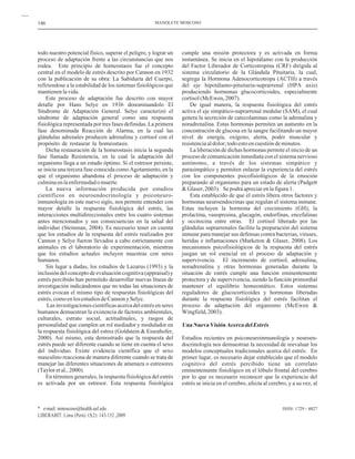 cumple una misión protectora y es activada en forma
instantánea. Se inicia en el hipotálamo con la producción
del Factor Liberador de Corticotropina (CRF) dirigida al
sistema circulatorio de la Glándula Pituitaria, la cual,
segrega la Hormona Adenocorticotropa (ACTH) a través
del eje hipotálamo-pituitaria-suprarrenal (HPA axis)
produciendo hormonas glucocorticoides, especialmente
cortisol(McEwen,2007).
De igual manera, la respuesta fisiológica del estrés
activa el eje simpático-suprarrenal medular (SAM), el cual
genera la secreción de catecolaminas como la adrenalina y
noradrenalina. Estas hormonas permiten un aumento en la
concentración de glucosa en la sangre facilitando un mayor
nivel de energía, oxígeno, alerta, poder muscular y
resistenciaaldolor;todoestoencuestióndeminutos.
La liberación de dichas hormonas permite el inicio de un
proceso de comunicación inmediata con el sistema nervioso
autónomo, a través de los sistemas simpático y
parasimpático y permiten enlazar la experiencia del estrés
con los componentes psicofisiológicos de la emoción
preparando al organismo para un estado de alerta (Padgett
&Glaser,2003). Sepodráapreciarenlafigura1.
Esta establecido de que el estrés libera otros factores y
hormonas neuroendocrinas que regulan el sistema inmune.
Estas incluyen la hormona del crecimiento (GH), la
prolactina, vasopresina, glucagón, endorfinas, encefalinas
y occitocina entre otras. El cortisol liberado por las
glándulas suprarrenales facilita la preparación del sistema
inmune para manejar sus defensas contra bacterias, viruses,
heridas e inflamaciones (Marketon & Glaser, 2008). Los
mecanismos psicofisiológicos de la respuesta del estrés
juegan un rol esencial en el proceso de adaptación y
supervivencia. El incremento de cortisol, adrenalina,
noradrenalina y otras hormonas generadas durante la
situación de estrés cumple una función eminentemente
protectora y de supervivencia, siendo la función primordial
mantener el equilibrio homeostático. Estos sistemas
reguladores de glucocorticoides y hormonas liberadas
durante la respuesta fisiológica del estrés facilitan el
proceso de adaptación del organismo (McEwen &
Wingfield,2003).
Estudios recientes en psiconeuroinmunología y neuroen-
docrinología nos demuestran la necesidad de reevaluar los
modelos conceptuales tradicionales acerca del estrés. En
primer lugar, es necesario dejar establecido que el modelo
cognitivo del estrés percibido tiene un correlato
eminentemente fisiológico en el lóbulo frontal del cerebro
por lo que es necesario reconocer que la experiencia del
estrés se inicia en el cerebro, afecta al cerebro, y a su vez, al
UnaNuevaVisiónAcercadelEstrés
todo nuestro potencial físico, superar el peligro, y lograr un
proceso de adaptación frente a las circunstancias que nos
rodea. Este principio de homeostasis fue el concepto
central en el modelo de estrés descrito por Cannon en 1932
con la publicación de su obra: La Sabiduría del Cuerpo,
refiriendose a la estabilidad de los sistemas fisiológicos que
mantienenlavida.
Este proceso de adaptación fue descrito con mayor
detalle por Hans Selye en 1936 denominandolo El
Síndrome de Adaptación General. Selye caracterizó el
síndrome de adaptación general como una respuesta
fisiológica representada por tres fases definidas. La primera
fase denominada Reacción de Alarma, en la cual las
glándulas adrenales producen adrenalina y cortisol con el
propósito de restaurar la homeostasis.
Dicha restauración de la homeostasis inicia la segunda
fase llamada Resistencia, en la cual la adaptación del
organismo llega a un estado óptimo. Si el estresor persiste,
se inicia una tercera fase conocida como Agotamiento, en la
que el organismo abandona el proceso de adaptación y
culminaenlaenfermedadomuerte.
La nueva información producida por estudios
científicos en neuroendocrinología y psiconeuro-
inmunología en este nuevo siglo, nos permite entender con
mayor detalle la respuesta fisiológica del estrés, las
interacciones multidireccionales entre los cuatro sistemas
antes mencionados y sus consecuencias en la salud del
individuo (Steinman, 2004). Es necesario tener en cuenta
que los estudios de la respuesta del estrés realizados por
Cannon y Selye fueron llevados a cabo estrictamente con
animales en el laboratorio de experimentación, mientras
que los estudios actuales incluyen muestras con seres
humanos.
Sin lugar a dudas, los estudios de Lazarus (1993) y la
inclusión del concepto de evaluación cognitiva (appraisal) y
estrés percibido han permitido desarrollar nuevas líneas de
investigación indicándonos que no todas las situaciones de
estrés evocan el mismo tipo de respuestas fisiológicas del
estrés,comoenlosestudiosdeCannonySelye.
Las investigaciones científicas acerca del estrés en seres
humanos demuestran la existencia de factores ambientales,
culturales, estrato social, actitudinales, y rasgos de
personalidad que cumplen un rol mediador y modulador en
la respuesta fisiológica del estres (Goldstein & Eisenhofer,
2000). Así mismo, esta demostrado que la respuesta del
estrés puede ser diferente cuando se tiene en cuenta el sexo
del individuo. Existe evidencia científica que el sexo
masculino reacciona de manera diferente cuando se trata de
manejar las diferentes situaciones de amenaza o estresores
(Tayloretal.,2000).
En términos generales, la respuesta fisiológica del estrés
es activada por un estresor. Esta respuesta fisiológica
146
ISSN: 1729 - 4827
MANOLETE MOSCOSO
* e-mail: mmoscoso@health.usf.edu
LIBERABIT: Lima (Perú) 15(2): 143-152 ,2009
 