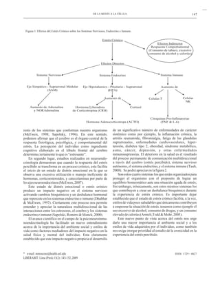 147
ISSN: 1729 - 4827
resto de los sistemas que conforman nuestro organismo
(McEwen, 1998; Sapolsky, 1996). En este sentido,
podemos afirmar que el cerebro es el órgano central de la
respuesta fisiológica, psicológica, y comportamental del
estrés. La percepción del individuo como ingrediente
cognitivo elaborado en el lóbulo frontal del cerebro
determinaciertamenteloquees“estresante”.
En segundo lugar, estudios realizados en neuroendo-
crinología demuestran que cuando la respuesta del estrés
percibido se transforma en un proceso crónico, esta facilita
el inicio de un estado de distrés emocional en la que se
observa una excesiva utilización o manejo ineficiente de
hormonas, corticoesteroides, y catecolaminas por parte de
losejesneuroendocrinos(McEwen,2007).
Este estado de distrés emocional o estrés crónico
produce un impacto negativo en el sistema nervioso
activando cambios bioquímicos y un desbalance hormonal
que repercute en los sistemas endocrino e inmune (Dhabhar
& McEwen, 1997). Ciertamente este proceso nos permite
entender y apreciar la naturaleza multidireccional de las
interacciones entre los estresores, el cerebro y los sistemas
endocrinoeinmune(Sapolski,Romero&Munck,2000).
El avance científico en el campo de la psiconeuroinmu-
noendocrinología ha facilitado un nuevo entendimiento
acerca de la importancia del ambiente social y estilos de
vida como factores mediadores del impacto negativo en la
salud física y mental del individuo. Esta claramente
establecido que este impacto negativo propicia el desarrollo
de un significativo número de enfermedades de carácter
sistémico como por ejemplo, la inflamación crónica, la
artritis reumatoide, fibromialgia, fatiga de las glandulas
suprarrenales, enfermedades cardiovasculares, hiper-
tensión, diabetes tipo 2, obesidad, síndrome metabólico,
asma, cáncer, depresión, y otras enfermedades
inmunosupresoras. El deterioro en la salud es el resultado
del proceso permanente de comunicación multidireccional
a través del cerebro (estrés percibido), sistema nervioso
autónomo, el sistema endocrino, y el sistema inmune (Taub,
2008). Sepodráapreciarenlafigura2.
Son estos cuatro sistemas los que están organizados para
proteger el organismo con el proposito de lograr un
equilibrio homeostático ante una situación aguda de estrés;
Sin embargo, irónicamente, son estos mismos sistemas los
que contribuyen a crear un desbalance bioquímico durante
la experiencia de estrés crónico. Es importante dejar
establecido que el estado de estrés crónico facilita, a la vez,
estilos de vida poco saludables que únicamente contribuyen
a empeorar la situación de estrés. tenemos como ejemplo el
uso excesivo de alcohol, consumo de drogas, y un consumo
elevadodecalorías(Armeli,Todd&Mohr,2005).
Este nuevo punto de vista acerca del estrés nos urge
darle una mayor importancia al ambiente social y a los
estilos de vida adquiridos por el individuo, como también
nos exige otorgar prioridad al estudio de la cronicidad en la
experienciadelestréspercibido.
DE LA MENTE A LA CÉLULA
* e-mail: mmoscoso@health.usf.edu
LIBERABIT: Lima (Perú) 15(2): 143-152 ,2009
Figura 1: Efectos del Estrés Crónico sobre los Sistemas Nerviosos, Endocrino e Inmune.
Estrés Crónico
Efectos Directos
Sistema Endocrino
Eje Hipotalamico - Pituitario - Suprarrenal
(HPA)
Aumento de
Sistema Nervioso
Eje Simpático - Suprarrenal Medular
(SAM)
Aumento de Adrenalina
y NORAdrenalina
Hormona Liberadora
de Corticotropina (CRH)
Cortisol
Hormona Adenocorticotropa (ACTH)
Sistema Inmune
Aumento de
Celulas T Celulas
NK
Citoquinas Pro-Inflmatorias
(TNF & L-6)
Efectos Indirectos
Respuesta Comportamental
(Consumo de tabaco, excesivo
consumo de alcohol y calorías)
 