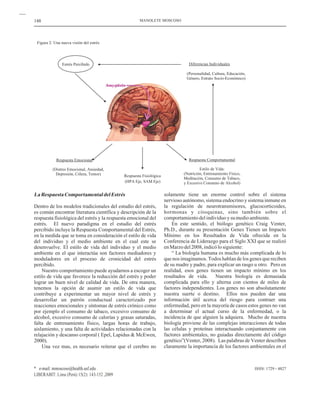 148
ISSN: 1729 - 4827
LaRespuestaComportamentaldelEstrés
Dentro de los modelos tradicionales del estudio del estrés,
es común encontrar literatura científica y descripción de la
respuesta fisiológica del estrés y la respuesta emocional del
estrés. El nuevo paradigma en el estudio del estrés
percibido incluye la Respuesta Comportamental del Estrés,
en la medida que se toma en consideración el estilo de vida
del individuo y el medio ambiente en el cual este se
desenvuelve. El estilo de vida del individuo y el medio
ambiente en el que interactúa son factores mediadores y
moduladores en el proceso de cronicidad del estrés
percibido.
Nuestro comportamiento puede ayudarnos a escoger un
estilo de vida que favorece la reducción del estrés y poder
lograr un buen nivel de calidad de vida. De otra manera,
tenemos la opción de asumir un estilo de vida que
contribuye a experimentar un mayor nivel de estrés y
desarrollar un patrón conductual caracterizado por
reacciones emocionales y síntomas de estrés crónico como
por ejemplo el consumo de tabaco, excesivo consumo de
alcohol, excesivo consumo de calorías y grasas saturadas,
falta de entrenamiento físico, largas horas de trabajo,
aislamiento, y una falta de actividades relacionadas con la
relajación y descanso corporal ( Epel, Lapidus & McEwen,
2000).
Una vez mas, es necesario reiterar que el cerebro no
solamente tiene un enorme control sobre el sistema
nervioso autónomo, sistema endocrino y sistema inmune en
la regulación de neurotransmisores, glucocorticoides,
hormonas y citoquinas, sino también sobre el
comportamientodelindividuoysumedioambiente.
En este sentido, el biólogo genético Craig Venter,
Ph.D., durante su presentación Genes Tienen un Impacto
Mínimo en los Resultados de Vida ofrecida en la
Conferencia de Liderazgo para el Siglo XXI que se realizó
enMarzodel2008,indicólosiguiente:
“ La biología humana es mucho más complicada de lo
que nos imaginamos. Todos hablan de los genes que reciben
de su madre y padre, para explicar un rasgo u otro. Pero en
realidad, esos genes tienen un impacto mínimo en los
resultados de vida. Nuestra biología es demasiada
complicada para ello y alterna con cientos de miles de
factores independientes. Los genes no son absolutamente
nuestra suerte o destino. Ellos nos pueden dar una
información útil acerca del riesgo para contraer una
enfermedad, pero en la mayoría de casos estos genes no van
a determinar el actual curso de la enfermedad, o la
incidencia de que alguien la adquiera. Mucho de nuestra
biología proviene de las complejas interacciones de todas
las células y proteínas interactuando conjuntamente con
factores ambientales, no guiadas directamente del código
genético”(Venter, 2008). Las palabras de Venter describen
claramente la importancia de los factores ambientales en el
MANOLETE MOSCOSO
* e-mail: mmoscoso@health.usf.edu
LIBERABIT: Lima (Perú) 15(2): 143-152 ,2009
Figura 2: Una nueva visión del estrés
Diferencias Individuales
(Personalidad, Cultura, Educación,
Género, Estrato Socio-Económico)
Respuesta Comportamental
Estilo de Vida:
(Nutrición, Entrenamiento Físico,
Meditación, Consumo de Tabaco,
y Excesivo Consumo de Alcohol)
Estrés Percibido
Respuesta Emocional
(Distres Emocional, Ansiedad,
Depresión, Cólera, Temor) Respuesta Fisiológica
(HPA Eje, SAM Eje)
 