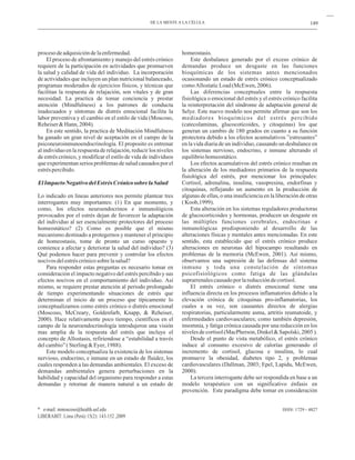 149
procesodeadquisicióndelaenfermedad.
El proceso de afrontamiento y manejo del estrés crónico
requiere de la participación en actividades que promueven
la salud y calidad de vida del individuo. La incorporación
de actividades que incluyen un plan nutricional balanceado,
programas moderados de ejercicios físicos, y técnicas que
facilitan la respuesta de relajación, son vitales y de gran
necesidad. La practica de tomar conciencia y prestar
atención (Mindfulness) a los patrones de conducta
inadecuados y síntomas de distrés emocional facilita la
labor preventiva y el cambio en el estilo de vida (Moscoso,
Reheiser&Hann,2004).
En este sentido, la practica de Meditación Mindfulness
ha ganado un gran nivel de aceptación en el campo de la
psiconeuroinmunoendocrinología. El proposito es entrenar
al individuo en la respuesta de relajación, reducir los niveles
de estrés crónico, y modificar el estilo de vida de individuos
que experimentan serios problemas de salud causados por el
estréspercibido.
Lo indicado en lineas anteriores nos permite plantear tres
interrogantes muy importantes: (1) En que momento, y
como, los efectos neuroendocrinos e inmunológicos
provocados por el estrés dejan de favorecer la adaptación
del individuo al ser esencialmente protectores del proceso
homeostático? (2) Como es posible que el mismo
mecanismo destinado a protegernos y mantener el principio
de homeostasis, tome de pronto un curso opuesto y
comience a afectar y deteriorar la salud del individuo? (3)
Qué podemos hacer para prevenir y controlar los efectos
nocivosdelestréscrónicosobrelasalud?
Para responder estas preguntas es necesario tomar en
consideración el impacto negativo del estrés percibido y sus
efectos nocivos en el comportamiento del individuo. Así
mismo, se requiere prestar atención al periodo prolongado
de tiempo experimentando situaciones de estrés que
determinan el inicio de un proceso que típicamente lo
conceptualizamos como estrés crónico o distrés emocional
(Moscoso, McCreary, Goldenfarb, Knapp, & Reheiser,
2000). Hace relativamente poco tiempo, científicos en el
campo de la neuroendocrinología introdujeron una visión
mas amplia de la respuesta del estrés que incluye el
concepto de Allostasis, refiriendose a “estabilidad a través
delcambio”(Sterling&Eyer,1988).
Este modelo conceptualiza la existencia de los sistemas
nervioso, endocrino, e inmune en un estado de fluidez, los
cuales responden a las demandas ambientales. El exceso de
demandas ambientales genera perturbaciones en la
habilidad y capacidad del organismo para responder a estas
demandas y retornar de manera natural a un estado de
ElImpactoNegativodelEstrésCrónicosobrelaSalud
homeostasis.
Este desbalance generado por el exceso crónico de
demandas produce un desgaste en las funciones
bioquímicas de los sistemas antes mencionados
ocasionando un estado de estrés crónico conceptualizado
comoAllostaticLoad(McEwen,2006).
Las diferencias conceptuales entre la respuesta
fisiológica o emocional del estrés y el estrés crónico facilita
la reinterpretación del síndrome de adaptación general de
Selye. Este nuevo modelo nos permite afirmar que son los
mediadores bioquímicos del estrés percibido
(catecolaminas, glucocoticoides, y citoquinas) los que
generan un cambio de 180 grados en cuanto a su función
protectora debido a los efectos acumulativos ”estresantes”
en la vida diaria de un individuo, causando un desbalance en
los sistemas nervioso, endocrino, e inmune alterando el
equilibriohomeostático.
Los efectos acumulativos del estrés crónico resultan en
la alteración de los mediadores primarios de la respuesta
fisiológica del estrés, por mencionar los principales:
Cortisol, adrenalina, insulina, vasopresina, endorfinas y
citoquinas, reflejando un aumento en la producción de
algunas de ellas, o una insuficiencia en la liberación de otras
(Koob,1999).
Esta alteración en los sistemas reguladores productoras
de glucocorticoides y hormonas, producen un desgaste en
las múltiples funciones cerebrales, endocrinas e
inmunológicas predisponiendo al desarrollo de las
alteraciones físicas y mentales antes mencionadas. En este
sentido, esta establecido que el estrés crónico produce
alteraciones en neuronas del hipocampo resultando en
problemas de la memoria (McEwen, 2001). Así mismo,
observamos una supresión de las defensas del sistema
inmune y toda una constelación de síntomas
psicofisiológicos como fatiga de las glándulas
suprarrenalescausadoporlareduccióndecortisol.
El estrés crónico o distrés emocional tiene una
influencia directa en los procesos inflamatorios debido a la
elevación crónica de citoquinas pro-inflamatorias, los
cuales a su vez, son causantes directos de alergias
respiratorias, particularmente asma, artritis reumatoide, y
enfermedades cardiovasculares; como también depresión,
insomnia, y fatiga crónica causada por una reducción en los
nivelesdecortisol(MacPherson,Dinkel&Sapolski,2005).
Desde el punto de vista metabólico, el estrés crónico
induce al consumo excesivo de calorías generando el
incremento de cortisol, glucosa e insulina, lo cual
promueve la obesidad, diabetes tipo 2, y problemas
cardiovasculares (Dallman, 2003; Epel, Lapidu, McEwen,
2000).
La tercera interrogante debe ser respondida en base a un
modelo terapéutico con un significativo énfasis en
prevención. Este paradigma debe tomar en consideración
ISSN: 1729 - 4827
DE LA MENTE A LA CÉLULA
* e-mail: mmoscoso@health.usf.edu
LIBERABIT: Lima (Perú) 15(2): 143-152 ,2009
 