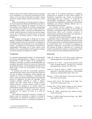 todos los factores del modelo biopsicosocial que cumplen
un rol importante en el proceso de desarrollo del estrés
crónico, en la cual están involucrados el cerebro, sistema
endocrino, sistema inmune, factores ambientales, y estilo
devida.
Desde esta perspectiva, El manejo del estrés crónico a
través de la practica de Meditación Mindfulness permite el
aprendizaje de la respuesta de relajación, así como un
conocimiento mas profundo de la propia sintomatología
que caracteriza los estados de estrés crónico (Moscoso,
Reheiser & Hann, 2004). La práctica de Mindfulness nos
permite centrar la atención y conciencia en nuestro cuerpo,
a través de la respiración; En nuestra mente, a través del
pensamiento; y en nuestro entorno, a través de nuestros
sentidos.
Es importante destacar que La Reducción de Estrés
Basado en Mindfulness (MBSR) es actualmente uno de los
enfoques cognitivos de mayor desarrollo y aceptación en
los Estados Unidos de Norteamérica, así como también en
Europa. Su aplicación en la prevención y tratamiento de
enfermedades relacionadas con el estrés crónico, como
también cáncer, es prometedora y útil de acuerdo a reportes
deestudioscientíficos(Lengacheretal,2009).
La psiconeuroinmunoendocrinología es inherentemente
una ciencia multidisciplinaria e integral, lo cual explica
parcialmente su falta de énfasis en las facultades de
medicina y psicología. La salud y enfermedad pueden ser
entendidas únicamente dentro del contexto de interacción
de múltiple disciplinas, y es este justamente el punto central
donde reside la base del conocimiento de esta nueva
especialidad.
El concepto del estrés ha evolucionado significati-
vamente desde que Cannon y Selye iniciaran sus estudios en
esta área de trabajo. Actualmente, nuestra atención esta
centrada en el rol de los mediadores y moduladores del
estrés, y como estos factores pueden promover un adecuado
proceso de adaptación por parte del individuo. Existe
evidencia científica suficiente en cuanto al impacto
negativo del estrés crónico sobre el sistema nervioso,
sistema endocrino y sistema inmune; siendo un factor
importante en la etiología de un extenso numero de
enfermedades. Son de particular importancia los conceptos
de estrés percibido y distrés emocional para el
entendimiento del impacto del estrés en la salud del
individuo.
Como indicamos en párrafos anteriores, el cerebro es el
órgano central de percepción y respuesta a estresores,
determinando las respuestas fisiológica, emocional, y
comportamental del estrés. La respuesta del organismo al
Conclusiones
estrés agudo es de naturaleza protectora y adaptativa,
mientras que la respuesta al estrés crónico produce un
desbalance bioquímico que resulta en alteraciones
inmunosupresoras que conducen al desarrollo de
enfermedades inflamatorias, fatiga causada por el
agotamiendo de las glándulas suprarrenales, enfermedades
metabólicas que incluyen obesidad, diabetes tipo 2, y
enfermedadescardiovasculares.
Los sistemas nervioso, endocrino e inmune se
comunican a través de rutas múltiples de tipo anatómico,
hormonal, y neuropéptico. Bajo condiciones normales, las
interacciones entre estos sistemas conducen al
mantenimiento del balance homeostático del organismo, y
comoresultadodeello,unabuenasalud.
Una nueva visión acerca del estrés requiere tomar en
consideración factores ambientales y estilo de vida del
individuo. Es de particular importancia considerar un buen
nivel de soporte social, un adecuado programa nutricional y
de entrenamiento físico, la inclusión de programas de
relajación y meditación, y poner énfasis en la eliminación
del consumo de tabaco y reducción en el consumo de
alcohol, particularmente cuando se experimentan estados
deestréscrónicoporunprolongadoperiododetiempo.
Referencias
Ader, R., Cohen, N. (1975). Behaviorally conditioned
immunosuppression. .37:333.
Andreasen, N.C. (1997). Linking mind and brain in the
study of mental illnesses: a project for a scientific
psychopathology. .275:1596-1593.
Armeli, S., Todd, M., Mohr, C. (2005). A daily process
approach to individual differences in stress-related
alcoholuse. 73(6):1-30.
Bandura, A. (1997). .
NewYork:W.H.Freeman.
Cannon, W.B. (1914). New
York:W.W.NortonandCo.,Inc.
Cannon, W.B. (1929).
Boston:C.T.BranfordCo.,Inc.
Chiong, W. (2001). Diagnosing and defining disease.
285:89-90.
Cousins, N. (1989). Belief becomes biology.
6:20–29.
Psychosom.Med
Science
JournalofPersonality.
Self-efficacy: The exercise of control
The Wisdom of the Body.
Bodily Changes in Pain, Hunger,
Fear,andRage.
JAMA.
Adv. Mind-
BodyMed.
150
ISSN: 1729 - 4827
MANOLETE MOSCOSO
* e-mail: mmoscoso@health.usf.edu
LIBERABIT: Lima (Perú) 15(2): 143-152 ,2009
 