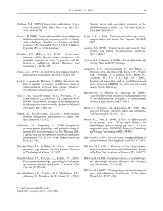 Dallman, M.F. (2003). Chronic stress and obesity: A new
view of 'comfort food'. ;
100:11696-11701.
Dantzer, R. (2001).Can we understand the brain and coping
without considering the immune system? In
. D.M. Broom (Ed.) Vol. 7; 102-110. Dahlem
UniversityPress.Berlin,Germany.
Dhabhar, F.S., McEwen, B.S. (1997). Acute stress
enhances while chronic stress suppresses cell-
mediated immunity in vivo: A potential role for
leukocyte trafficking.
11(4):286-306.
Engel, G.L. (1997). The need for a new medical model: a
challengeforbiomedicine. 196:129-136.
Epel, E., Lapidus, R., McEwen, B. (2000). Stress may add
bite to appetite in women: A laboratory study of
stress-induced cortisol and eating behavior.
.26:37-49.
Glaser, R., Kiecolt-Glaser, J.K., Marucha, P.T.,
MacCallum, R.C., Laskowski, B.F., Malarkey, W.B.
(1999). Stress-related changes in pro-inflammatory
cytokine production in wounds.
.56(5):450-456.
Glaser, R., Kiecolt-Glaser, J.K.(2005). Stress-induced
immune dysfunction: implications for health.
.5:243-251.
Goldstein, D.S., Eisenhofer, G. (2000). Sympathetic
nervous system physiology and pathophysiology in
coping with the environment. In: B.S. McEwen (Ed.)
Vol. 4. New York: Oxford University
Pres.,p.21-43.
Kiecolt-Glaser, J.K., & Glaser, R. (2001). Stress and
immunity: Age enhances the risks.
.10:18-21.
Kiecolt-Glaser, J.K., McGuire, L., Robles, T.F. (2002).
Psychoneuroimmunology: psychological influences
on immune function and health.
70:537-547.
Kiecolt-Glaser, J.K., Preacher, K.J., MacCallum, R.C.,
Atkinson, C., Malarkey, W.B., Glaser, R. (2003).
Proc. Natl. Acad. Sci. USA
Coping
with Challenge: Welfare in Animals Including
Humans
Brain, Behavior, and
Immunity.
Science.
Psychoneuro-endocrinology
Archives of General
Psychiatry
Nat.
Rev.Immunol
Coping with the environment: neural and endocrine
mechanisms.
Current Directions
inPsychologicalScience
J. Consult. Clin.
Psychol.
Chronic stress and age-related increases in the
proinflammatory cytokine IL-6.
100:9090-9095.
Koob, G.F. (1999). Corticotropin-releasing factor,
norepinephrine, and stress. 46:1167-
1180.
Lazarus, R.S. (1993). Coping theory and research: Past,
present, and future. .
55(3):234-247.
Lazarus, R.S., Folkman, S. (1984).
. NewYork,NY:Springer.
Lengacher, C.A., Johson-Mallard, V., Post-White, J.,
Moscoso, M.S., Jacobsen, P.B., Klein, T.W., Widen,
R.H., Fitzgerald, S.G., Shelton, M.M., Barta, M.,
Goodman, M., Cox, C.E., Kip, K.E. (2009).
Randomized controlled trial of mindfulness-based
stress reduction (MBSR) for survivors of breast
cancer. .
MacPherson, A., Dinkel, K., Sapolsky, R. (2005).
Glucorticoids worsen excitotoxin-induced expression
of pro-inflammatory cytokines in hippocampal
cultures. 194:376-383.
Maier, S.F., Watkins, L.R., & Fleshner, M. (1994). The
interface between behavior, brain, and immunity.
49:1004-1017.
Martin, J.L., Dean, L. (1993). Effects of AIDS-related
bereavement and HIV-related illness on
psychological distress among gay men – A 7-year
longitudinal study 1985-1991.
661(1):94-103.
McEwen, B.S. (1998). Protective and Damaging Effects of
StressMediators. 338:171-179.
McEwen, B.S. (2001). Plasticity of the hippocampus:
adaptation to chronic stress and allostatic load.
.933:265-277.
McEwen, B.S. (2006). Sleep deprivation as a neurobiologic
and physiologic stressor, allostastis and allostatic
load. 55;S20–S23.
McEwen, B.S. (2007). The physiology and neurobiology of
stress and adaptation, Central role of the brain.
87:873-904.
Proc. Natl. Acad. Sci.
USA.
Biol. Psychiat.
Psychosomatic Medicine
Stress, Appraisal, and
Coping
Psycho-Oncology
Exper.Neurol.
Am.Psychologist.
Journal of Consulting
andClinicalPsychology.
NewEnglandJ.Med.
Annals
oftheNewYorkAcademyofSciences
Metabolism.
Physiol.Rev.
DE LA MENTE A LA CÉLULA
* e-mail: mmoscoso@health.usf.edu
151
LIBERABIT: Lima (Perú) 15(2): 143-152 ,2009
 