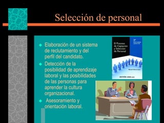 Selección de personal

   Elaboración de un sistema
    de reclutamiento y del
    perfil del candidato.
   Detección de la
    posibilidad de aprendizaje
    laboral y las posibilidades
    de las personas para
    aprender la cultura
    organizacional.
    Asesoramiento y
    orientación laboral.
 