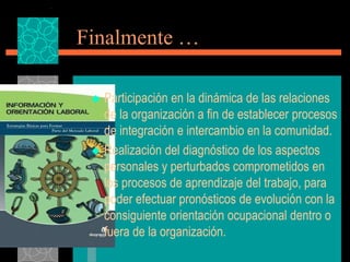 Finalmente …

  Participación en la dinámica de las relaciones
   de la organización a fin de establecer procesos
   de integración e intercambio en la comunidad.
  Realización del diagnóstico de los aspectos
   personales y perturbados comprometidos en
   los procesos de aprendizaje del trabajo, para
   poder efectuar pronósticos de evolución con la
   consiguiente orientación ocupacional dentro o
   fuera de la organización.
 
