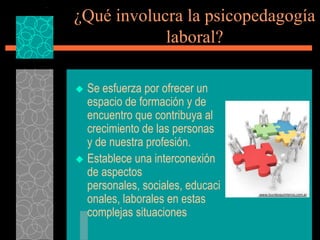 ¿Qué involucra la psicopedagogía
            laboral?

 Se esfuerza por ofrecer un
  espacio de formación y de
  encuentro que contribuya al
  crecimiento de las personas
  y de nuestra profesión.
 Establece una interconexión
  de aspectos
  personales, sociales, educaci
  onales, laborales en estas
  complejas situaciones
 