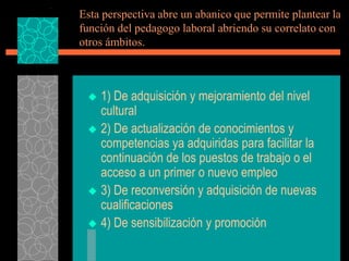 Esta perspectiva abre un abanico que permite plantear la
función del pedagogo laboral abriendo su correlato con
otros ámbitos.



  1) De adquisición y mejoramiento del nivel
   cultural
  2) De actualización de conocimientos y
   competencias ya adquiridas para facilitar la
   continuación de los puestos de trabajo o el
   acceso a un primer o nuevo empleo
  3) De reconversión y adquisición de nuevas
   cualificaciones
  4) De sensibilización y promoción
 