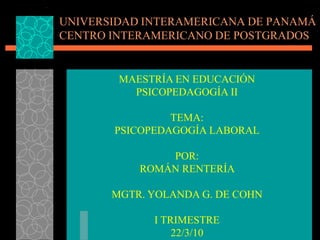 UNIVERSIDAD INTERAMERICANA DE PANAMÁ
CENTRO INTERAMERICANO DE POSTGRADOS


        MAESTRÍA EN EDUCACIÓN
          PSICOPEDAGOGÍA II

                TEMA:
       PSICOPEDAGOGÍA LABORAL

               POR:
           ROMÁN RENTERÍA

       MGTR. YOLANDA G. DE COHN

             I TRIMESTRE
                 22/3/10
 