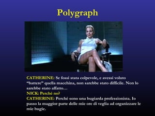 Polygraph
CATHERINE: Se fossi stata colpevole, e avessi voluto
“battere” quella macchina, non sarebbe stato difficile. Non lo
sarebbe stato affatto…
NICK: Perché no?
CATHERINE: Perché sono una bugiarda professionista. Io
passo la maggior parte delle mie ore di veglia ad organizzare le
mie bugie.
 