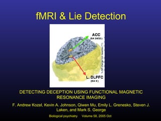 fMRI & Lie Detection
DETECTING DECEPTION USING FUNCTIONAL MAGNETIC
RESONANCE IMAGING
F. Andrew Kozel, Kevin A. Johnson, Qiwen Mu, Emily L. Grenesko, Steven J.
Laken, and Mark S. George
Biological psychiatry Volume 58, 2005 Oct
 